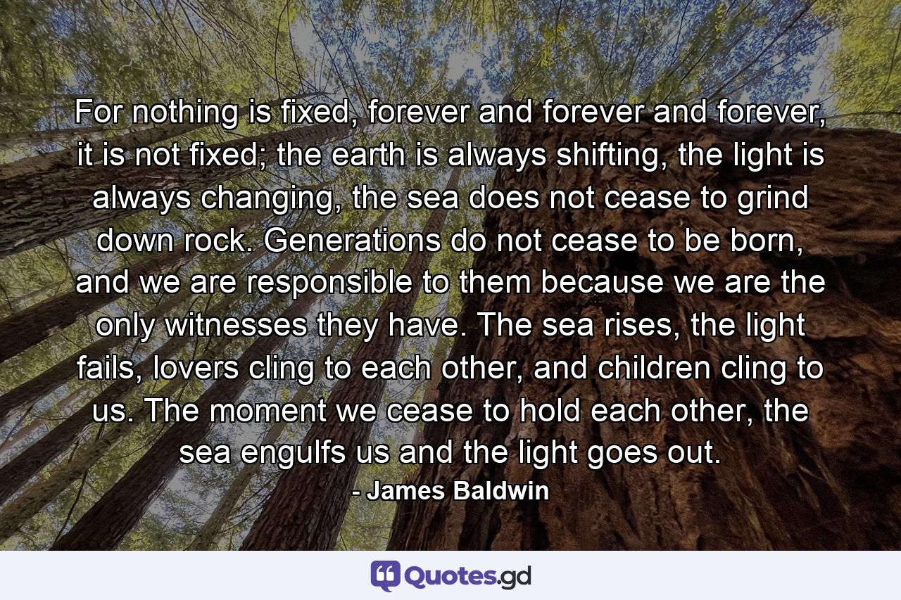 For nothing is fixed, forever and forever and forever, it is not fixed; the earth is always shifting, the light is always changing, the sea does not cease to grind down rock. Generations do not cease to be born, and we are responsible to them because we are the only witnesses they have. The sea rises, the light fails, lovers cling to each other, and children cling to us. The moment we cease to hold each other, the sea engulfs us and the light goes out. - Quote by James Baldwin