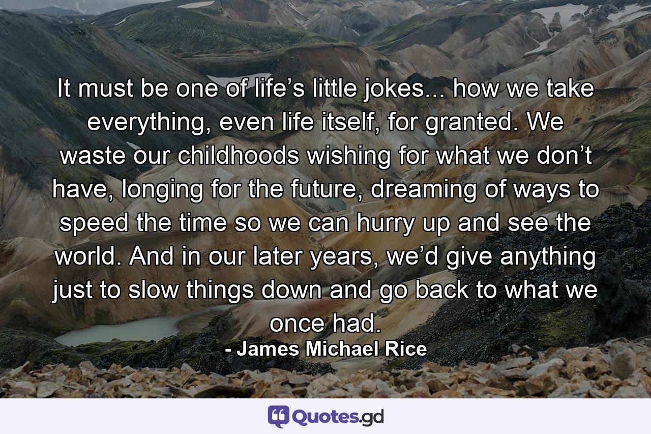 It must be one of life’s little jokes... how we take everything, even life itself, for granted. We waste our childhoods wishing for what we don’t have, longing for the future, dreaming of ways to speed the time so we can hurry up and see the world. And in our later years, we’d give anything just to slow things down and go back to what we once had. - Quote by James Michael Rice