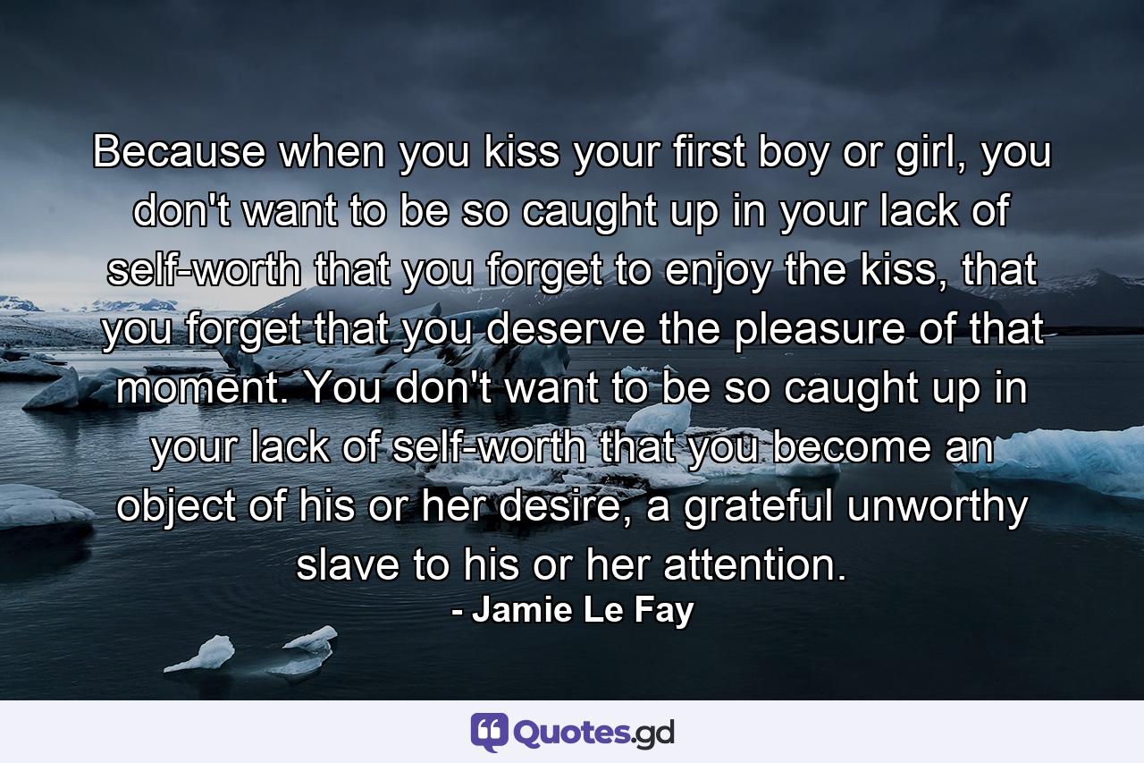 Because when you kiss your first boy or girl, you don't want to be so caught up in your lack of self-worth that you forget to enjoy the kiss, that you forget that you deserve the pleasure of that moment. You don't want to be so caught up in your lack of self-worth that you become an object of his or her desire, a grateful unworthy slave to his or her attention. - Quote by Jamie Le Fay