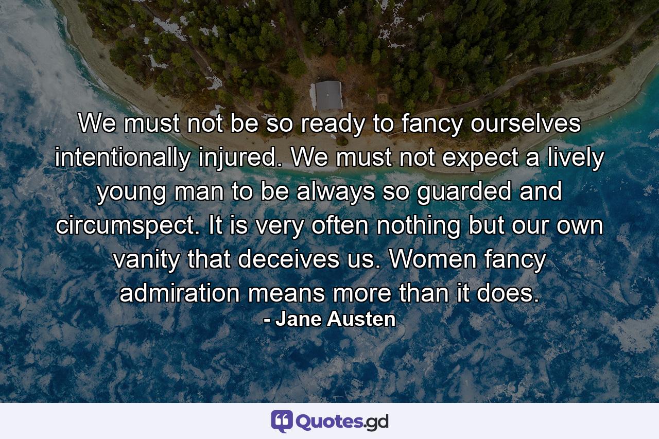 We must not be so ready to fancy ourselves intentionally injured. We must not expect a lively young man to be always so guarded and circumspect. It is very often nothing but our own vanity that deceives us. Women fancy admiration means more than it does. - Quote by Jane Austen