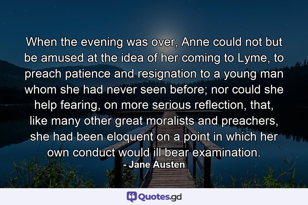 When the evening was over, Anne could not but be amused at the idea of her coming to Lyme, to preach patience and resignation to a young man whom she had never seen before; nor could she help fearing, on more serious reflection, that, like many other great moralists and preachers, she had been eloquent on a point in which her own conduct would ill bear examination. - Quote by Jane Austen