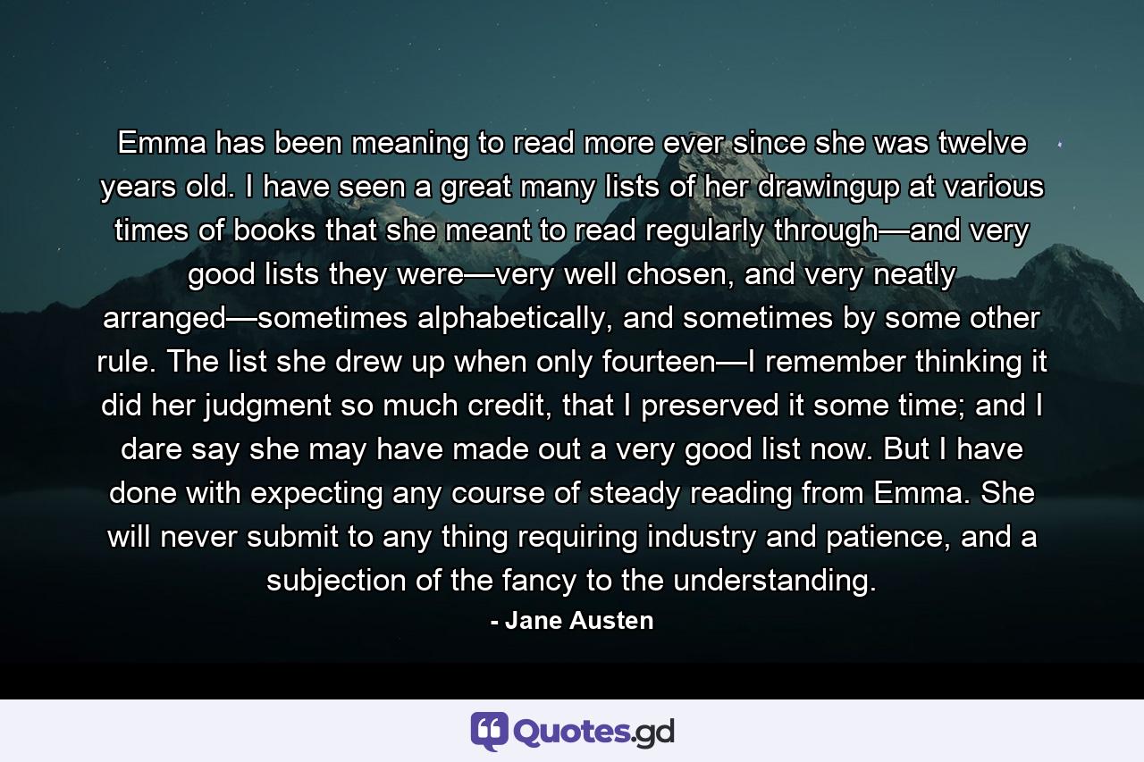 Emma has been meaning to read more ever since she was twelve years old. I have seen a great many lists of her drawingup at various times of books that she meant to read regularly through—and very good lists they were—very well chosen, and very neatly arranged—sometimes alphabetically, and sometimes by some other rule. The list she drew up when only fourteen—I remember thinking it did her judgment so much credit, that I preserved it some time; and I dare say she may have made out a very good list now. But I have done with expecting any course of steady reading from Emma. She will never submit to any thing requiring industry and patience, and a subjection of the fancy to the understanding. - Quote by Jane Austen