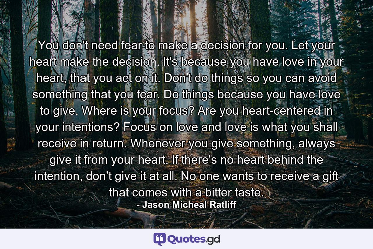 You don't need fear to make a decision for you. Let your heart make the decision. It's because you have love in your heart, that you act on it. Don't do things so you can avoid something that you fear. Do things because you have love to give. Where is your focus? Are you heart-centered in your intentions? Focus on love and love is what you shall receive in return. Whenever you give something, always give it from your heart. If there's no heart behind the intention, don't give it at all. No one wants to receive a gift that comes with a bitter taste. - Quote by Jason Micheal Ratliff