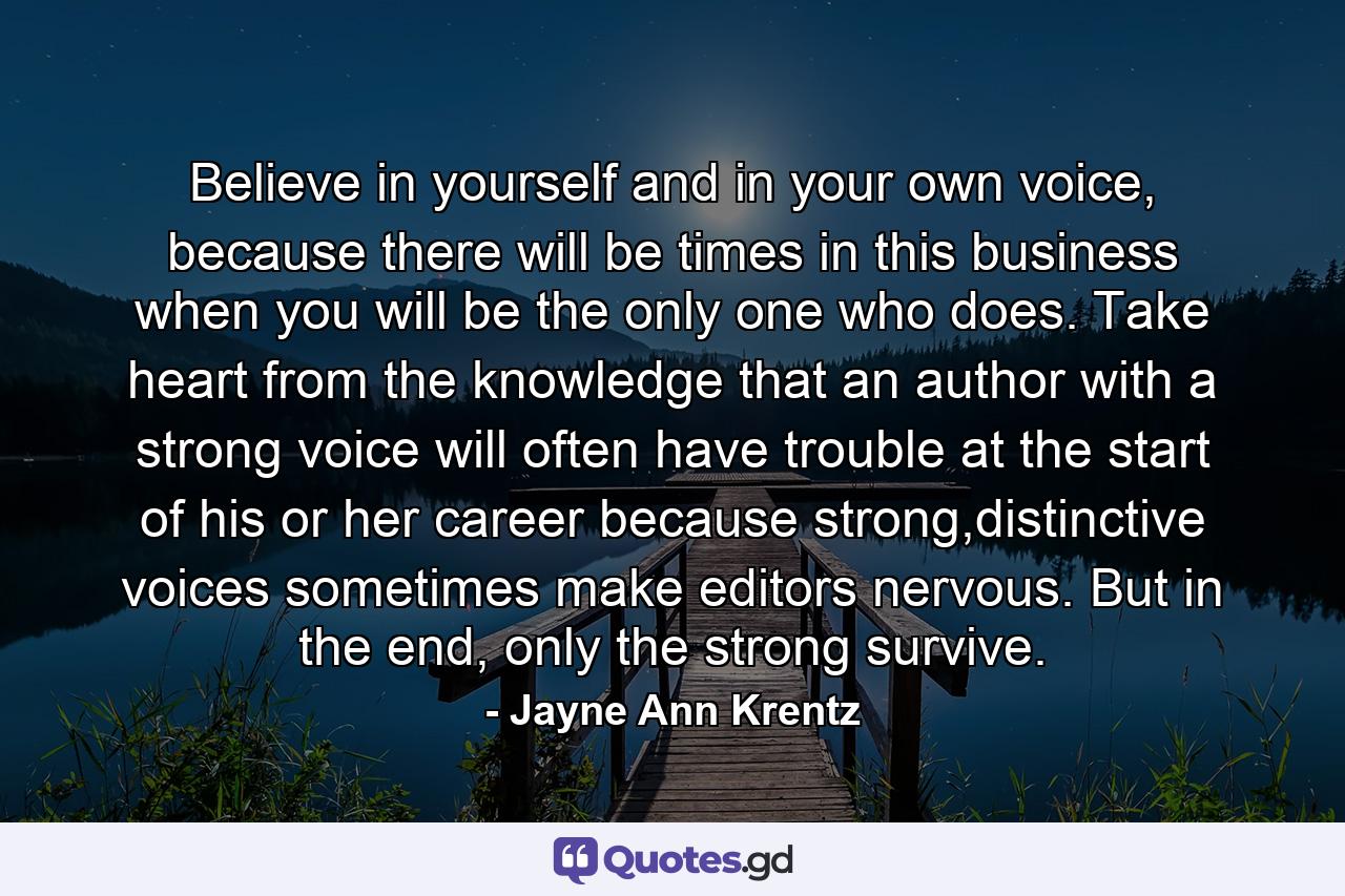 Believe in yourself and in your own voice, because there will be times in this business when you will be the only one who does. Take heart from the knowledge that an author with a strong voice will often have trouble at the start of his or her career because strong,distinctive voices sometimes make editors nervous. But in the end, only the strong survive. - Quote by Jayne Ann Krentz