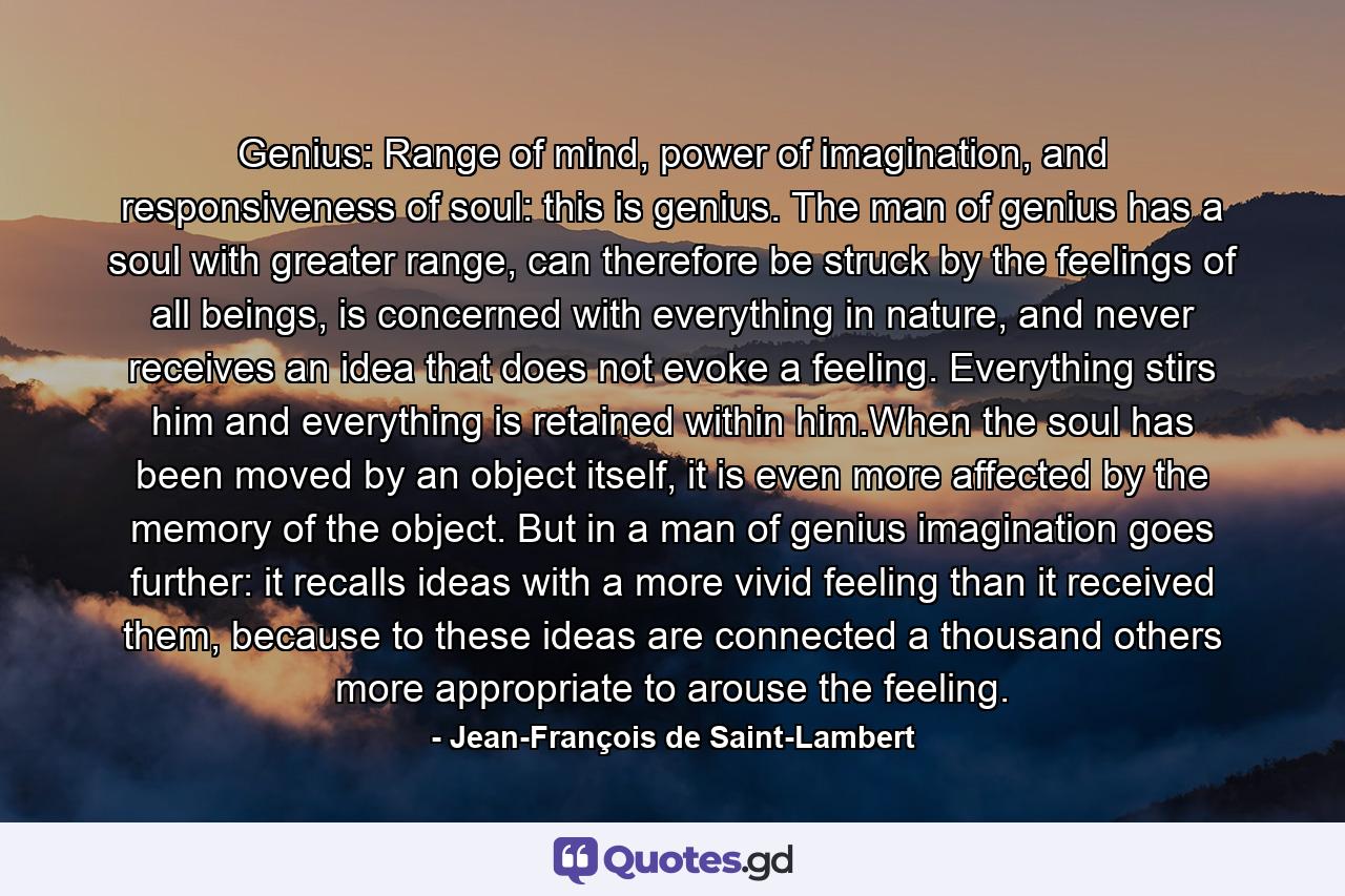 Genius: Range of mind, power of imagination, and responsiveness of soul: this is genius. The man of genius has a soul with greater range, can therefore be struck by the feelings of all beings, is concerned with everything in nature, and never receives an idea that does not evoke a feeling. Everything stirs him and everything is retained within him.When the soul has been moved by an object itself, it is even more affected by the memory of the object. But in a man of genius imagination goes further: it recalls ideas with a more vivid feeling than it received them, because to these ideas are connected a thousand others more appropriate to arouse the feeling. - Quote by Jean-François de Saint-Lambert