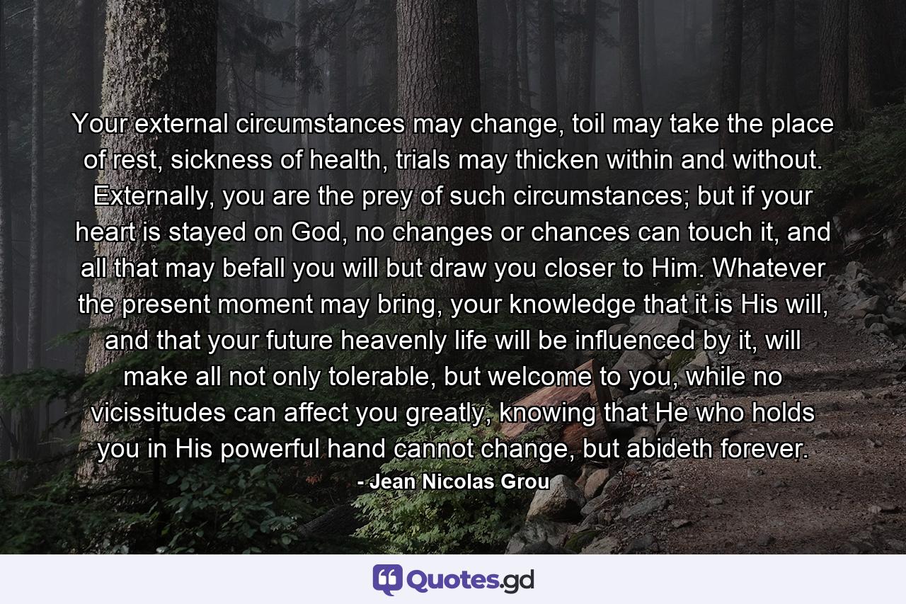 Your external circumstances may change, toil may take the place of rest, sickness of health, trials may thicken within and without. Externally, you are the prey of such circumstances; but if your heart is stayed on God, no changes or chances can touch it, and all that may befall you will but draw you closer to Him. Whatever the present moment may bring, your knowledge that it is His will, and that your future heavenly life will be influenced by it, will make all not only tolerable, but welcome to you, while no vicissitudes can affect you greatly, knowing that He who holds you in His powerful hand cannot change, but abideth forever. - Quote by Jean Nicolas Grou