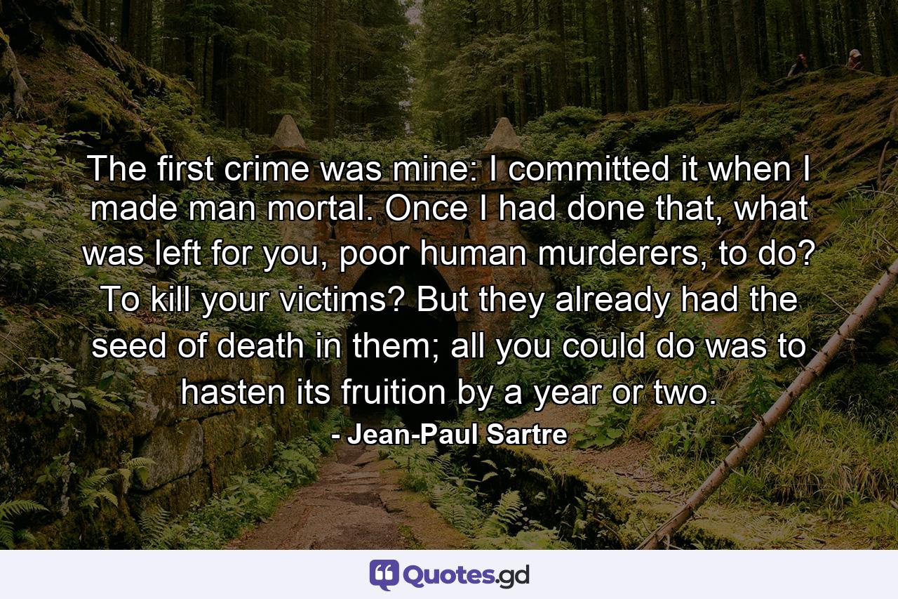 The first crime was mine: I committed it when I made man mortal. Once I had done that, what was left for you, poor human murderers, to do? To kill your victims? But they already had the seed of death in them; all you could do was to hasten its fruition by a year or two. - Quote by Jean-Paul Sartre