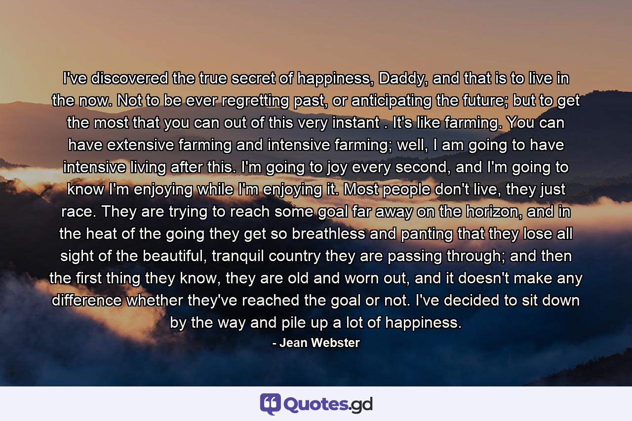 I've discovered the true secret of happiness, Daddy, and that is to live in the now. Not to be ever regretting past, or anticipating the future; but to get the most that you can out of this very instant . It's like farming. You can have extensive farming and intensive farming; well, I am going to have intensive living after this. I'm going to joy every second, and I'm going to know I'm enjoying while I'm enjoying it. Most people don't live, they just race. They are trying to reach some goal far away on the horizon, and in the heat of the going they get so breathless and panting that they lose all sight of the beautiful, tranquil country they are passing through; and then the first thing they know, they are old and worn out, and it doesn't make any difference whether they've reached the goal or not. I've decided to sit down by the way and pile up a lot of happiness. - Quote by Jean Webster