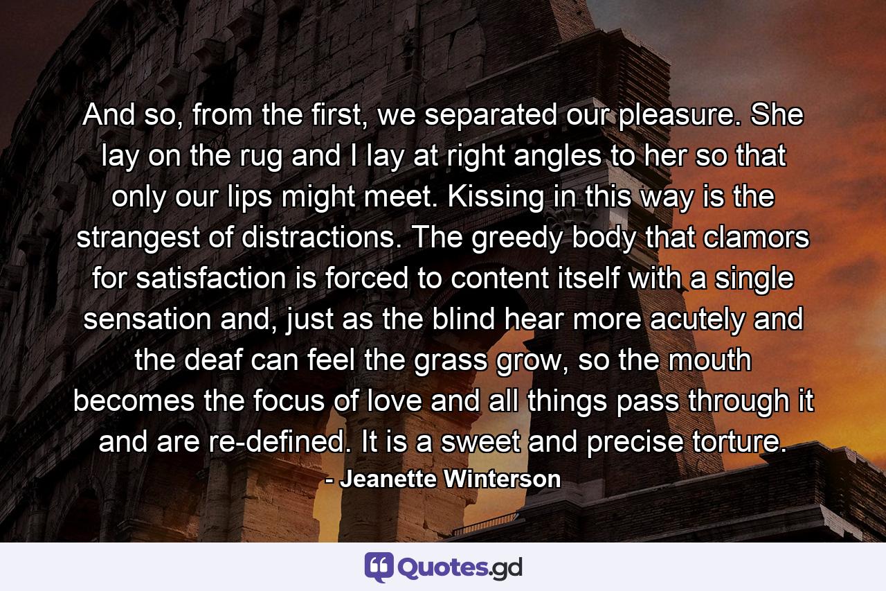 And so, from the first, we separated our pleasure. She lay on the rug and I lay at right angles to her so that only our lips might meet. Kissing in this way is the strangest of distractions. The greedy body that clamors for satisfaction is forced to content itself with a single sensation and, just as the blind hear more acutely and the deaf can feel the grass grow, so the mouth becomes the focus of love and all things pass through it and are re-defined. It is a sweet and precise torture. - Quote by Jeanette Winterson