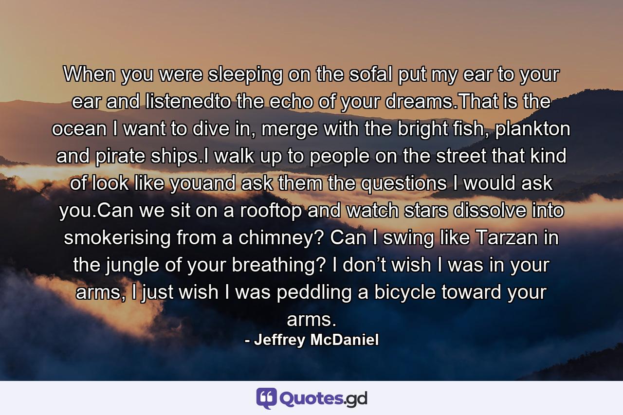 When you were sleeping on the sofaI put my ear to your ear and listenedto the echo of your dreams.That is the ocean I want to dive in, merge with the bright fish, plankton and pirate ships.I walk up to people on the street that kind of look like youand ask them the questions I would ask you.Can we sit on a rooftop and watch stars dissolve into smokerising from a chimney? Can I swing like Tarzan in the jungle of your breathing? I don’t wish I was in your arms, I just wish I was peddling a bicycle toward your arms. - Quote by Jeffrey McDaniel