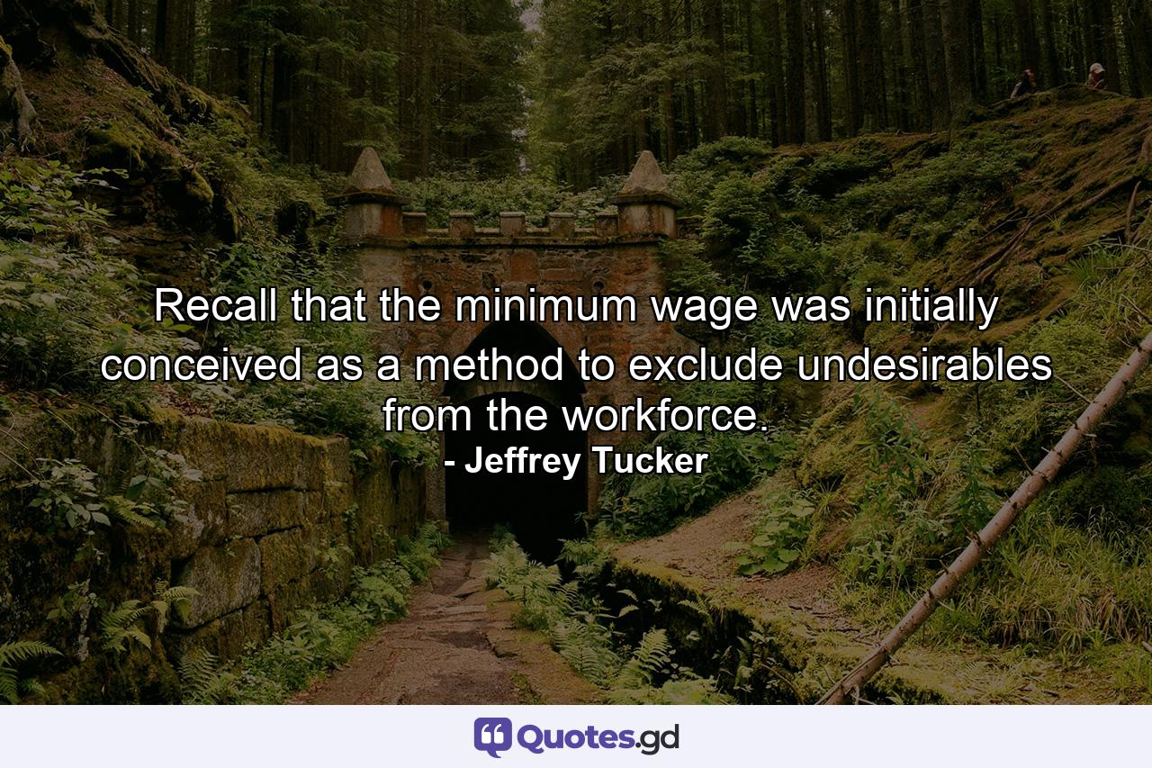 Recall that the minimum wage was initially conceived as a method to exclude undesirables from the workforce. - Quote by Jeffrey Tucker