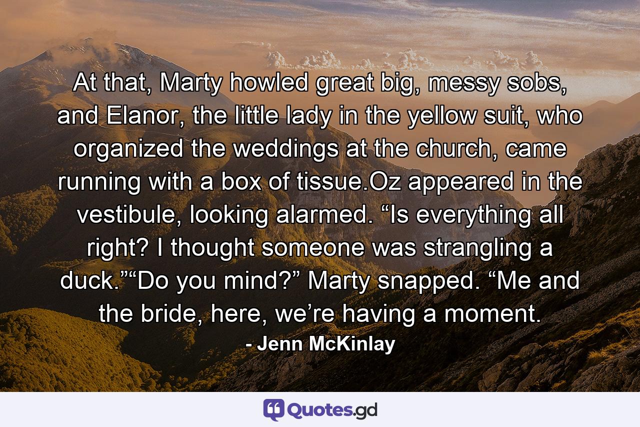 At that, Marty howled great big, messy sobs, and Elanor, the little lady in the yellow suit, who organized the weddings at the church, came running with a box of tissue.Oz appeared in the vestibule, looking alarmed. “Is everything all right? I thought someone was strangling a duck.”“Do you mind?” Marty snapped. “Me and the bride, here, we’re having a moment. - Quote by Jenn McKinlay