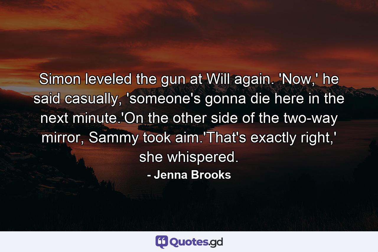 Simon leveled the gun at Will again. 'Now,' he said casually, 'someone's gonna die here in the next minute.'On the other side of the two-way mirror, Sammy took aim.'That's exactly right,' she whispered. - Quote by Jenna Brooks