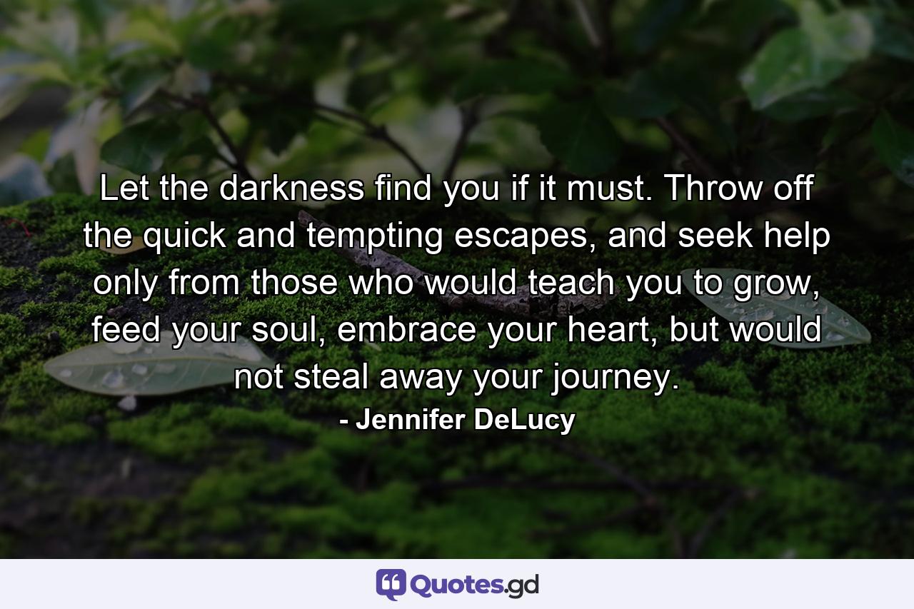 Let the darkness find you if it must. Throw off the quick and tempting escapes, and seek help only from those who would teach you to grow, feed your soul, embrace your heart, but would not steal away your journey. - Quote by Jennifer DeLucy