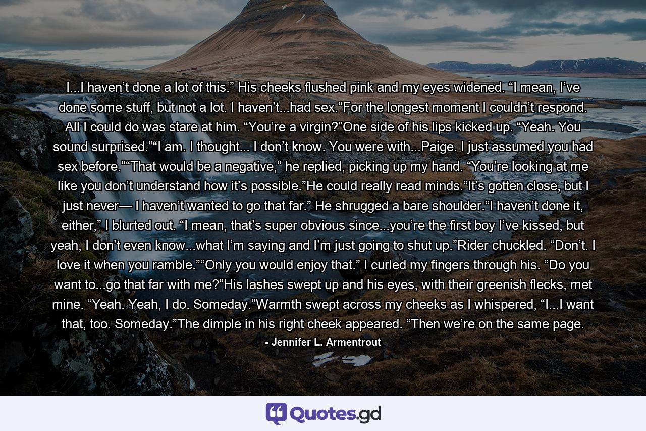I...I haven’t done a lot of this.” His cheeks flushed pink and my eyes widened. “I mean, I’ve done some stuff, but not a lot. I haven’t...had sex.”For the longest moment I couldn’t respond. All I could do was stare at him. “You’re a virgin?”One side of his lips kicked up. “Yeah. You sound surprised.”“I am. I thought... I don’t know. You were with...Paige. I just assumed you had sex before.”“That would be a negative,” he replied, picking up my hand. “You’re looking at me like you don’t understand how it’s possible.”He could really read minds.“It’s gotten close, but I just never— I haven’t wanted to go that far.” He shrugged a bare shoulder.“I haven’t done it, either,” I blurted out. “I mean, that’s super obvious since...you’re the first boy I’ve kissed, but yeah, I don’t even know...what I’m saying and I’m just going to shut up.”Rider chuckled. “Don’t. I love it when you ramble.”“Only you would enjoy that.” I curled my fingers through his. “Do you want to...go that far with me?”His lashes swept up and his eyes, with their greenish flecks, met mine. “Yeah. Yeah, I do. Someday.”Warmth swept across my cheeks as I whispered, “I...I want that, too. Someday.”The dimple in his right cheek appeared. “Then we’re on the same page. - Quote by Jennifer L. Armentrout