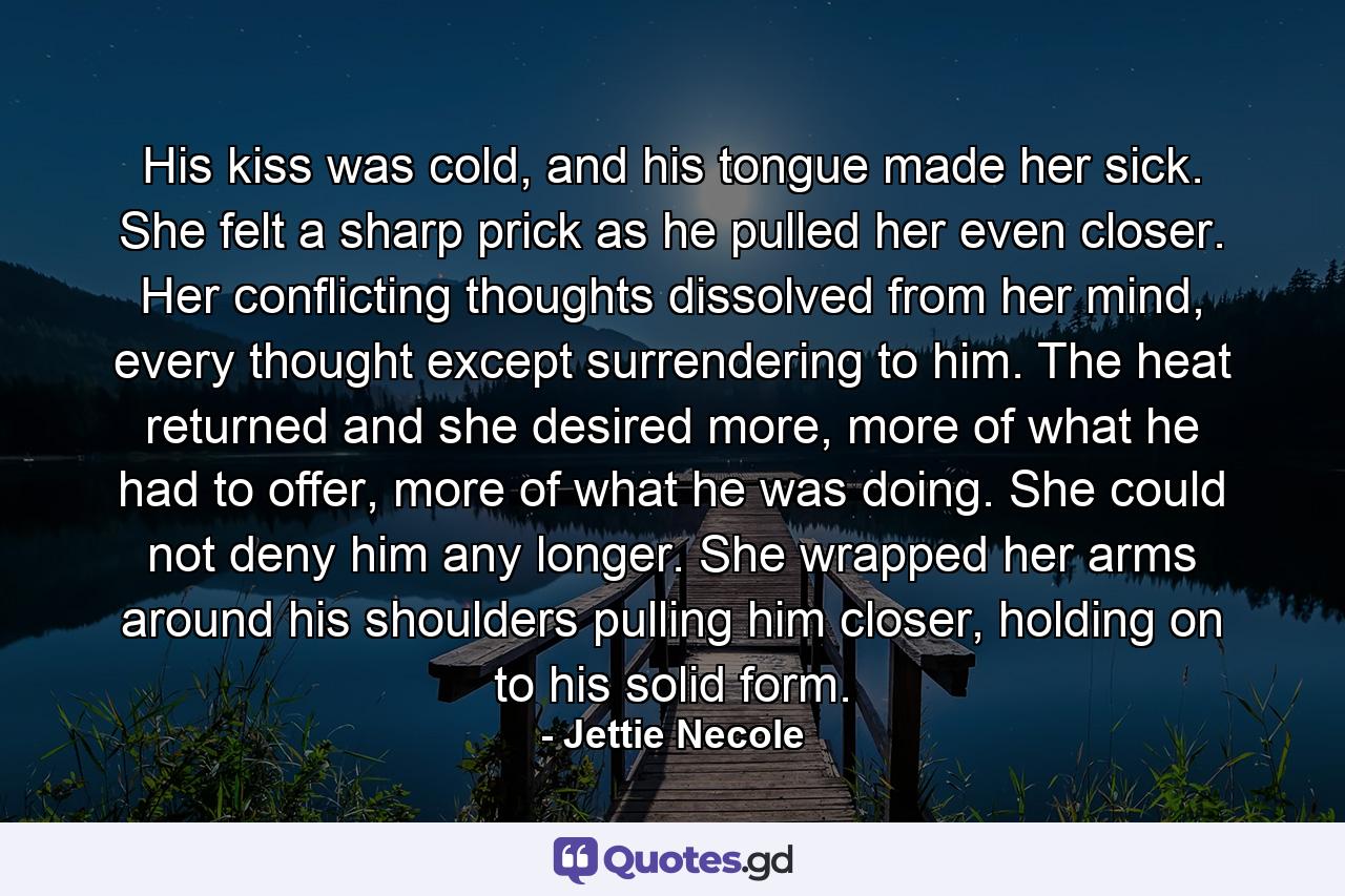 His kiss was cold, and his tongue made her sick. She felt a sharp prick as he pulled her even closer. Her conflicting thoughts dissolved from her mind, every thought except surrendering to him. The heat returned and she desired more, more of what he had to offer, more of what he was doing. She could not deny him any longer. She wrapped her arms around his shoulders pulling him closer, holding on to his solid form. - Quote by Jettie Necole