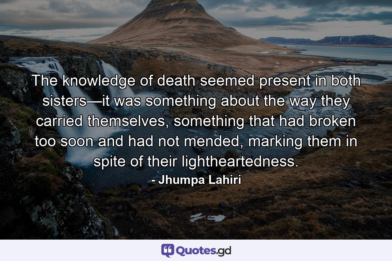 The knowledge of death seemed present in both sisters—it was something about the way they carried themselves, something that had broken too soon and had not mended, marking them in spite of their lightheartedness. - Quote by Jhumpa Lahiri