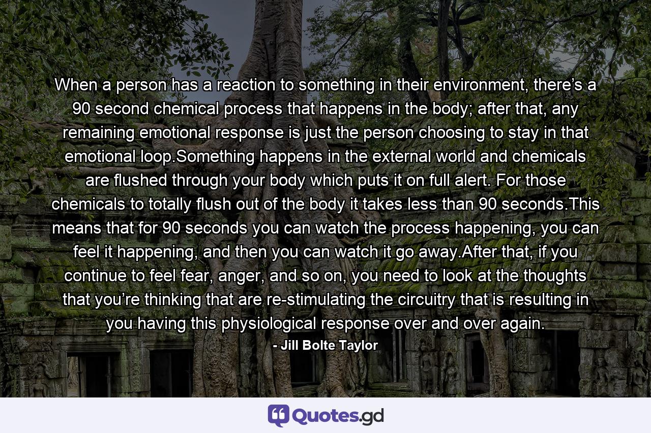 When a person has a reaction to something in their environment, there’s a 90 second chemical process that happens in the body; after that, any remaining emotional response is just the person choosing to stay in that emotional loop.Something happens in the external world and chemicals are flushed through your body which puts it on full alert. For those chemicals to totally flush out of the body it takes less than 90 seconds.This means that for 90 seconds you can watch the process happening, you can feel it happening, and then you can watch it go away.After that, if you continue to feel fear, anger, and so on, you need to look at the thoughts that you’re thinking that are re-stimulating the circuitry that is resulting in you having this physiological response over and over again. - Quote by Jill Bolte Taylor