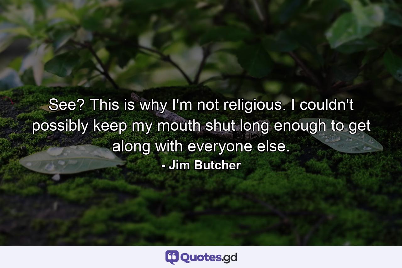 See? This is why I'm not religious. I couldn't possibly keep my mouth shut long enough to get along with everyone else. - Quote by Jim Butcher