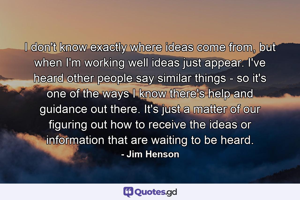 I don't know exactly where ideas come from, but when I'm working well ideas just appear. I've heard other people say similar things - so it's one of the ways I know there's help and guidance out there. It's just a matter of our figuring out how to receive the ideas or information that are waiting to be heard. - Quote by Jim Henson