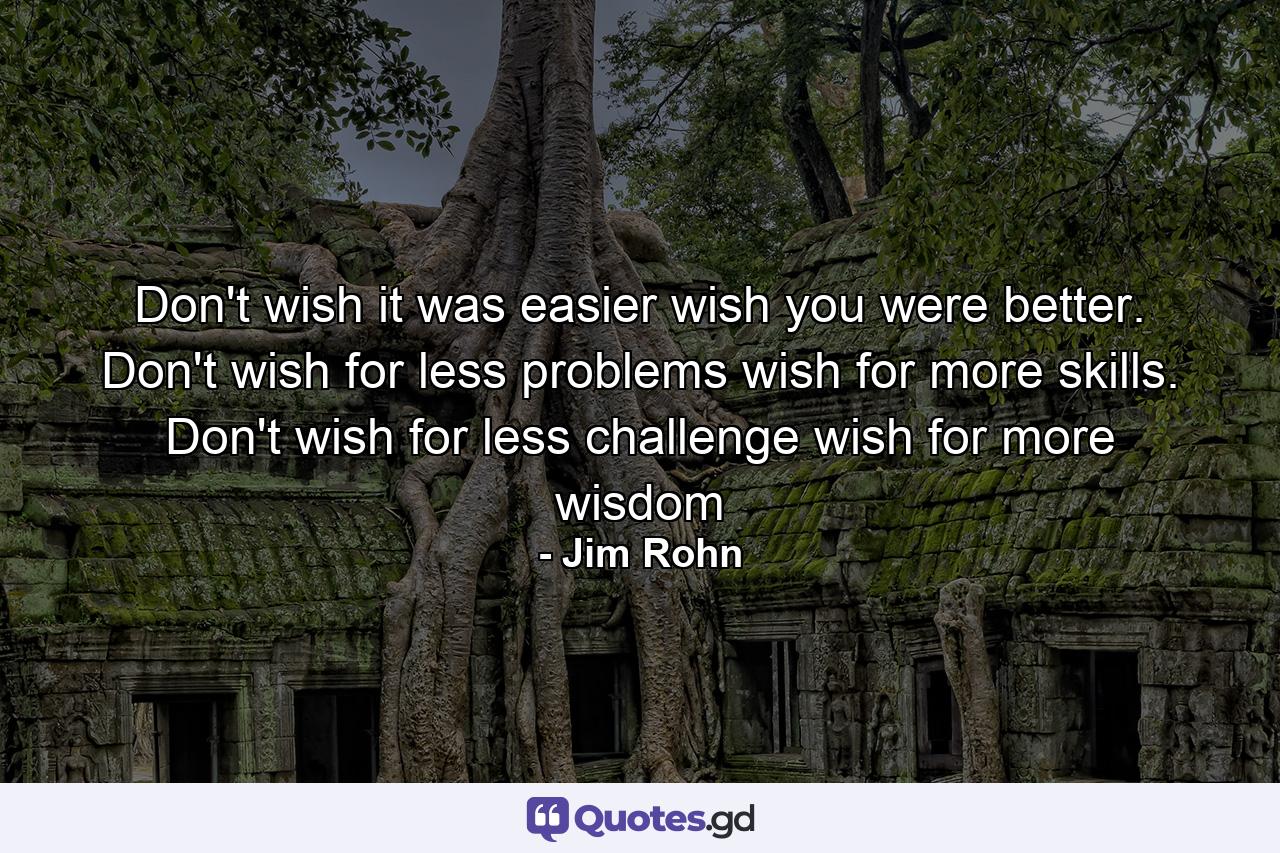 Don't wish it was easier wish you were better. Don't wish for less problems wish for more skills. Don't wish for less challenge wish for more wisdom - Quote by Jim Rohn