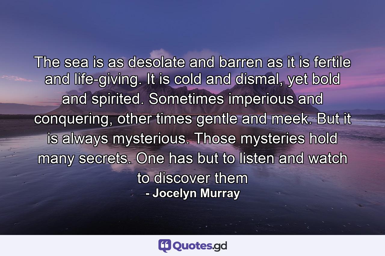 The sea is as desolate and barren as it is fertile and life-giving. It is cold and dismal, yet bold and spirited. Sometimes imperious and conquering, other times gentle and meek. But it is always mysterious. Those mysteries hold many secrets. One has but to listen and watch to discover them - Quote by Jocelyn Murray