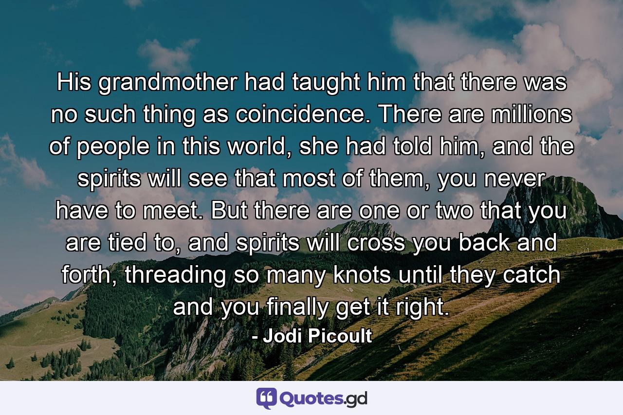 His grandmother had taught him that there was no such thing as coincidence. There are millions of people in this world, she had told him, and the spirits will see that most of them, you never have to meet. But there are one or two that you are tied to, and spirits will cross you back and forth, threading so many knots until they catch and you finally get it right. - Quote by Jodi Picoult