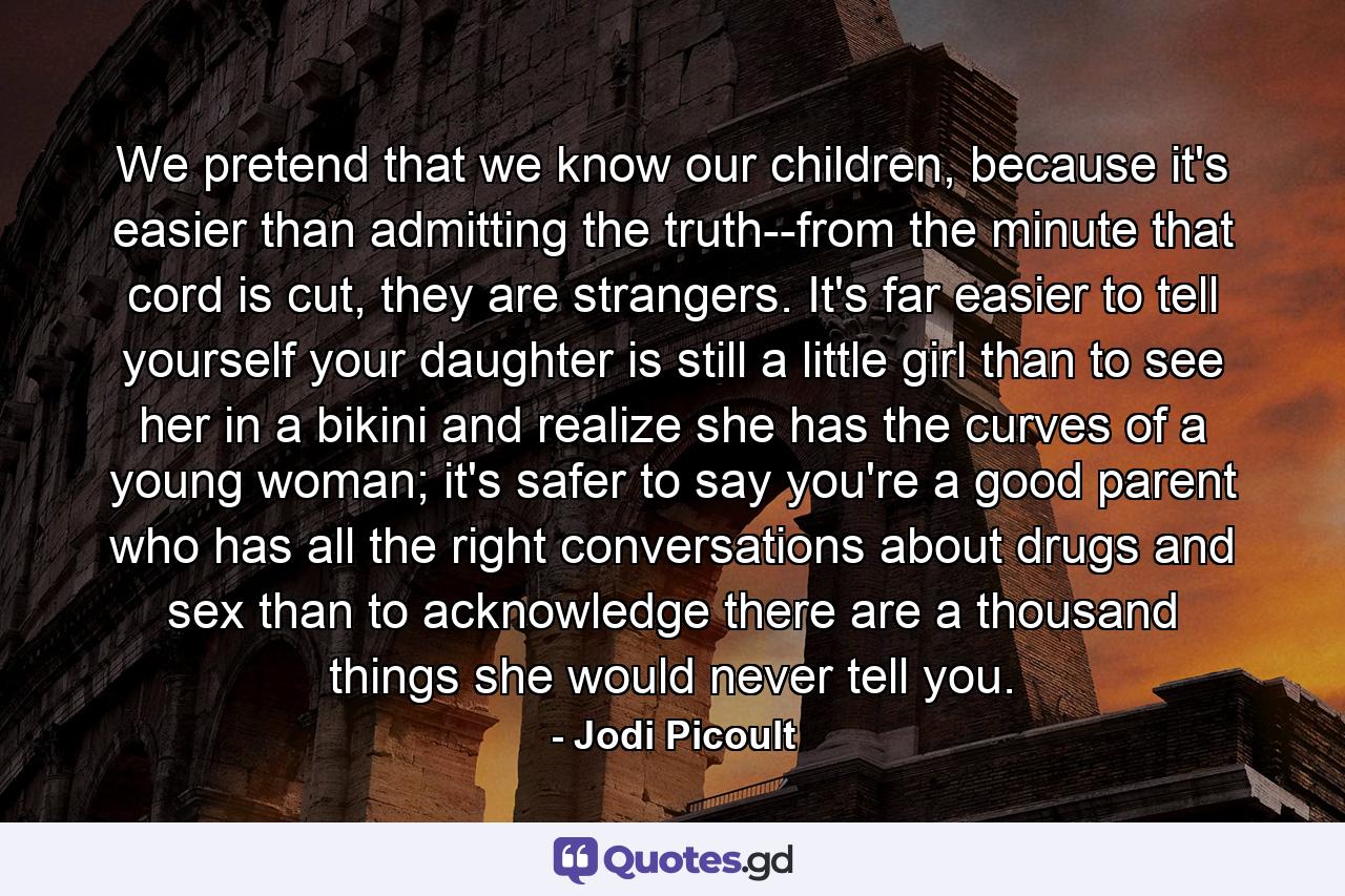 We pretend that we know our children, because it's easier than admitting the truth--from the minute that cord is cut, they are strangers. It's far easier to tell yourself your daughter is still a little girl than to see her in a bikini and realize she has the curves of a young woman; it's safer to say you're a good parent who has all the right conversations about drugs and sex than to acknowledge there are a thousand things she would never tell you. - Quote by Jodi Picoult