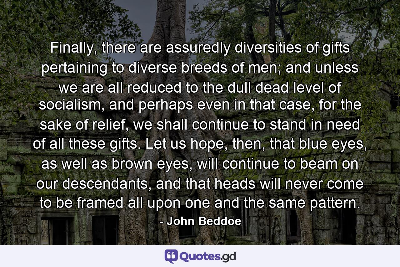 Finally, there are assuredly diversities of gifts pertaining to diverse breeds of men; and unless we are all reduced to the dull dead level of socialism, and perhaps even in that case, for the sake of relief, we shall continue to stand in need of all these gifts. Let us hope, then, that blue eyes, as well as brown eyes, will continue to beam on our descendants, and that heads will never come to be framed all upon one and the same pattern. - Quote by John Beddoe