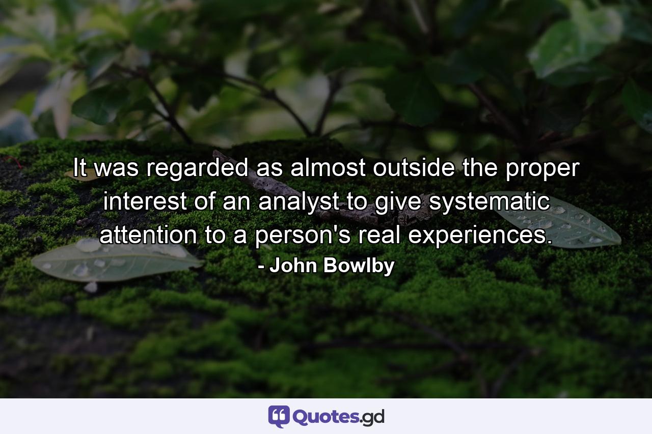 It was regarded as almost outside the proper interest of an analyst to give systematic attention to a person's real experiences. - Quote by John Bowlby