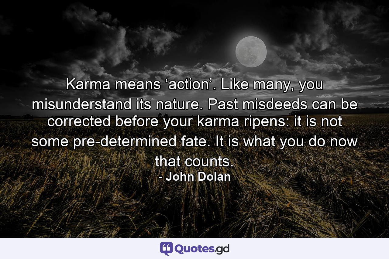 Karma means ‘action’. Like many, you misunderstand its nature. Past misdeeds can be corrected before your karma ripens: it is not some pre-determined fate. It is what you do now that counts. - Quote by John Dolan