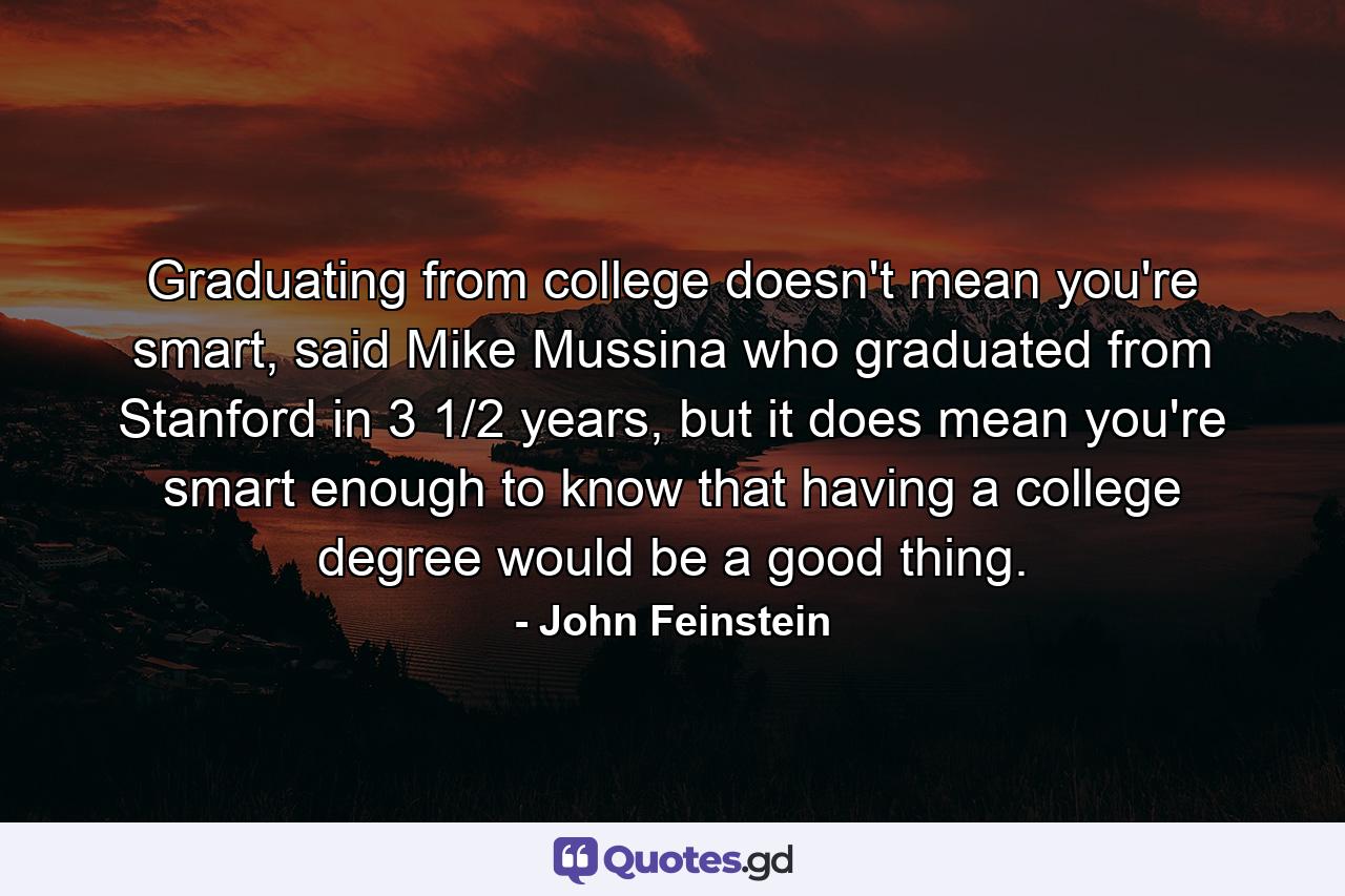 Graduating from college doesn't mean you're smart, said Mike Mussina who graduated from Stanford in 3 1/2 years, but it does mean you're smart enough to know that having a college degree would be a good thing. - Quote by John Feinstein