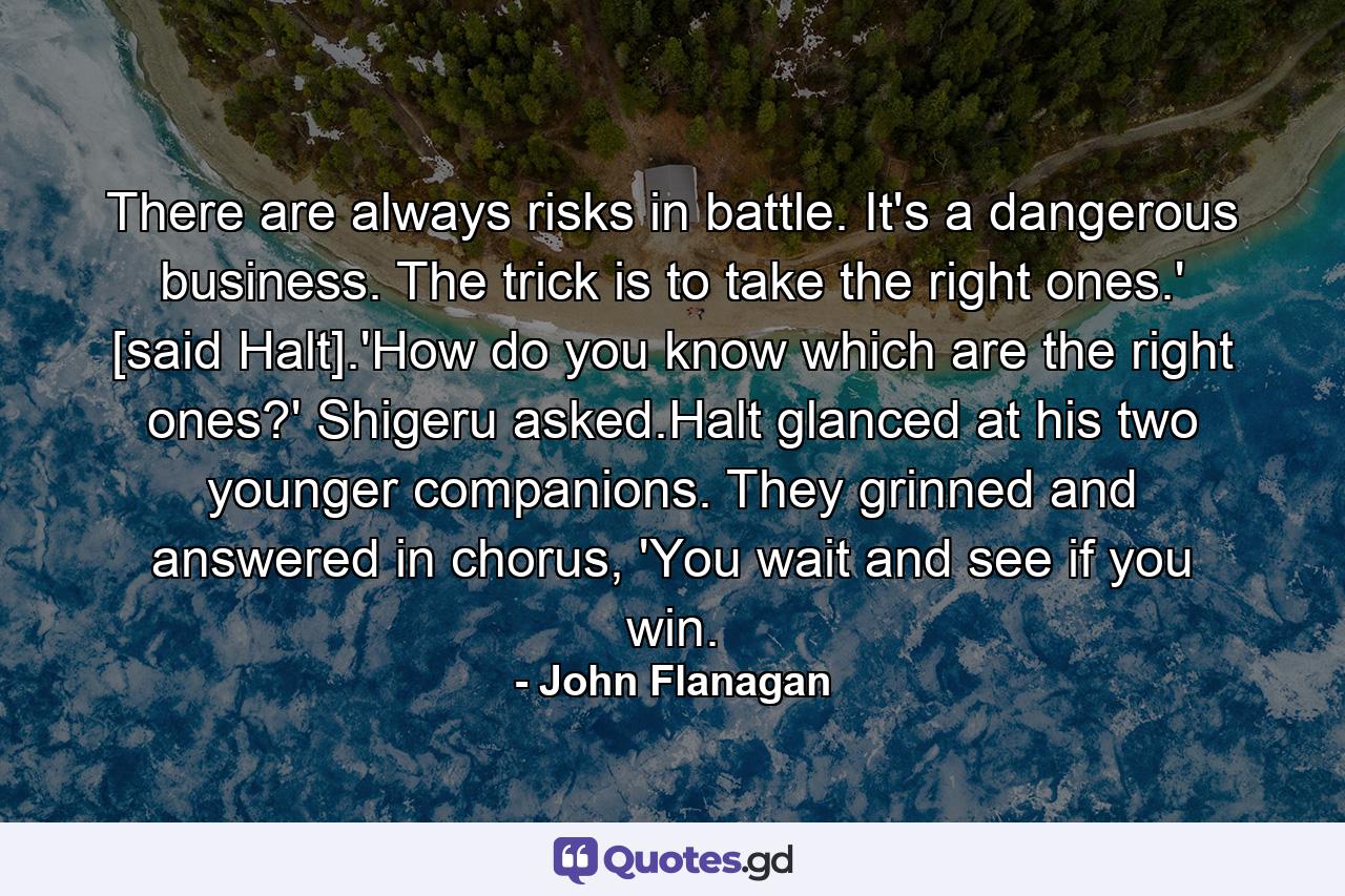 There are always risks in battle. It's a dangerous business. The trick is to take the right ones.' [said Halt].'How do you know which are the right ones?' Shigeru asked.Halt glanced at his two younger companions. They grinned and answered in chorus, 'You wait and see if you win. - Quote by John Flanagan