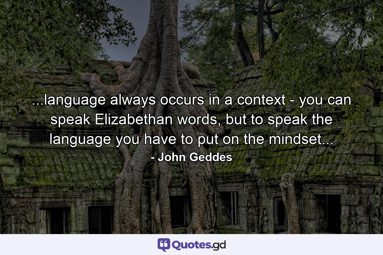 ...language always occurs in a context - you can speak Elizabethan words, but to speak the language you have to put on the mindset... - Quote by John Geddes