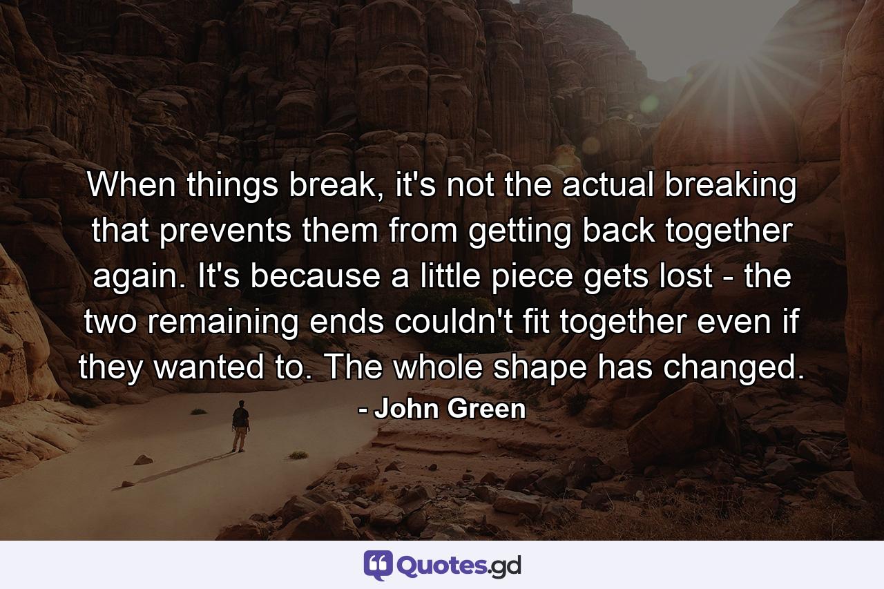 When things break, it's not the actual breaking that prevents them from getting back together again. It's because a little piece gets lost - the two remaining ends couldn't fit together even if they wanted to. The whole shape has changed. - Quote by John Green