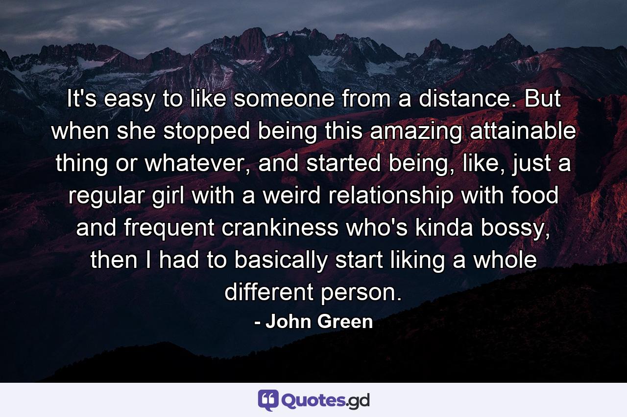 It's easy to like someone from a distance. But when she stopped being this amazing attainable thing or whatever, and started being, like, just a regular girl with a weird relationship with food and frequent crankiness who's kinda bossy, then I had to basically start liking a whole different person. - Quote by John Green