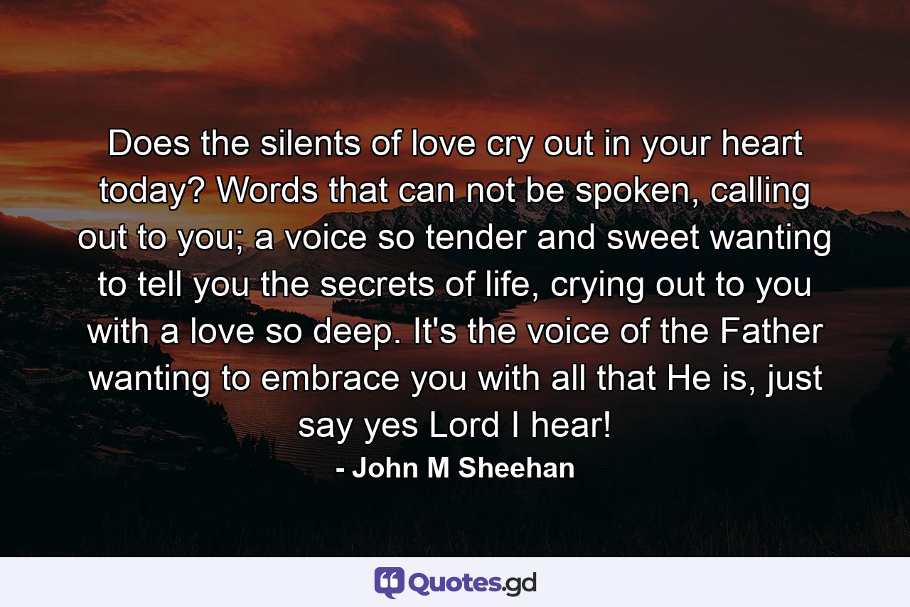 Does the silents of love cry out in your heart today? Words that can not be spoken, calling out to you; a voice so tender and sweet wanting to tell you the secrets of life, crying out to you with a love so deep. It's the voice of the Father wanting to embrace you with all that He is, just say yes Lord I hear! - Quote by John M Sheehan