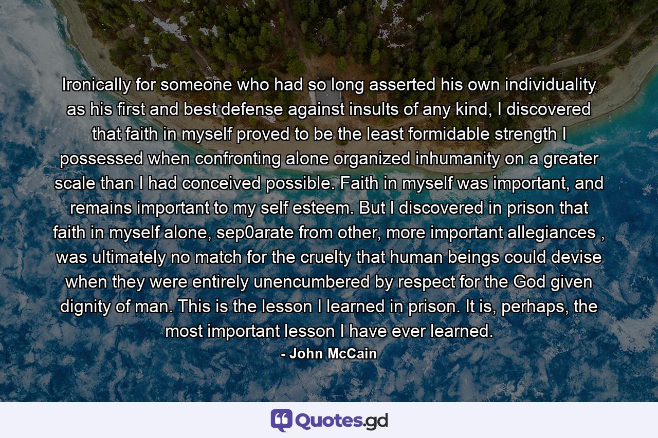 Ironically for someone who had so long asserted his own individuality as his first and best defense against insults of any kind, I discovered that faith in myself proved to be the least formidable strength I possessed when confronting alone organized inhumanity on a greater scale than I had conceived possible. Faith in myself was important, and remains important to my self esteem. But I discovered in prison that faith in myself alone, sep0arate from other, more important allegiances , was ultimately no match for the cruelty that human beings could devise when they were entirely unencumbered by respect for the God given dignity of man. This is the lesson I learned in prison. It is, perhaps, the most important lesson I have ever learned. - Quote by John McCain