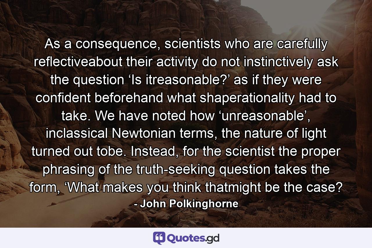 As a consequence, scientists who are carefully reflectiveabout their activity do not instinctively ask the question ‘Is itreasonable?’ as if they were confident beforehand what shaperationality had to take. We have noted how ‘unreasonable’, inclassical Newtonian terms, the nature of light turned out tobe. Instead, for the scientist the proper phrasing of the truth-seeking question takes the form, ‘What makes you think thatmight be the case? - Quote by John Polkinghorne