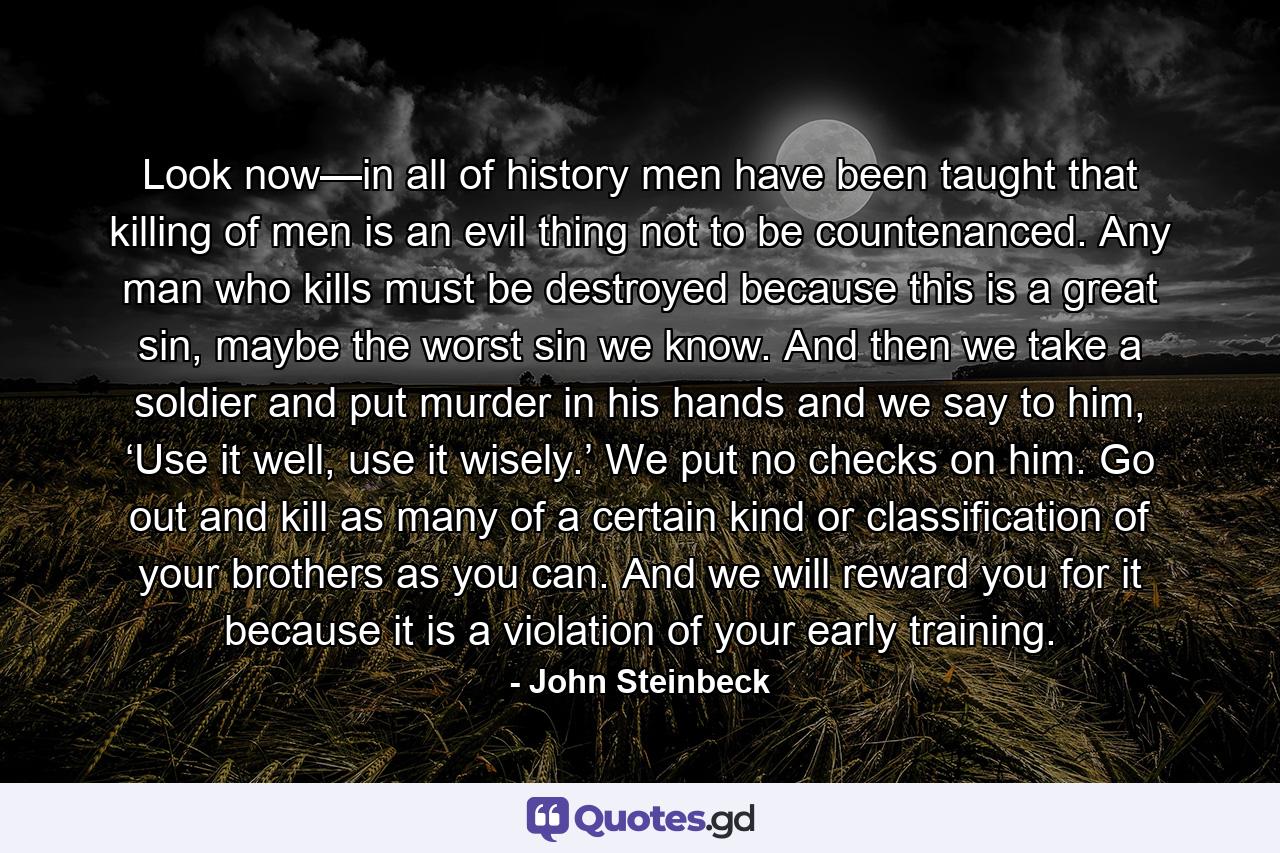 Look now—in all of history men have been taught that killing of men is an evil thing not to be countenanced. Any man who kills must be destroyed because this is a great sin, maybe the worst sin we know. And then we take a soldier and put murder in his hands and we say to him, ‘Use it well, use it wisely.’ We put no checks on him. Go out and kill as many of a certain kind or classification of your brothers as you can. And we will reward you for it because it is a violation of your early training. - Quote by John Steinbeck