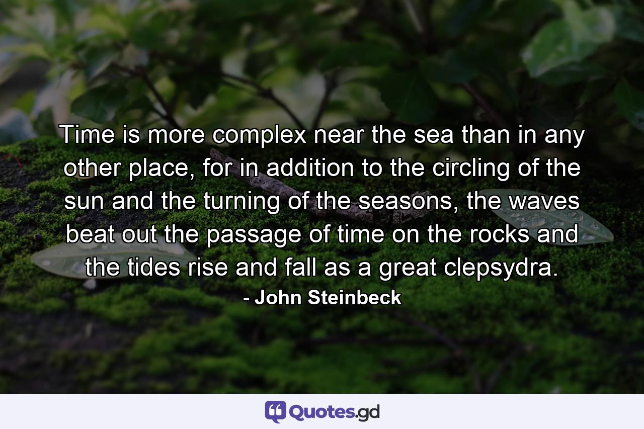 Time is more complex near the sea than in any other place, for in addition to the circling of the sun and the turning of the seasons, the waves beat out the passage of time on the rocks and the tides rise and fall as a great clepsydra. - Quote by John Steinbeck