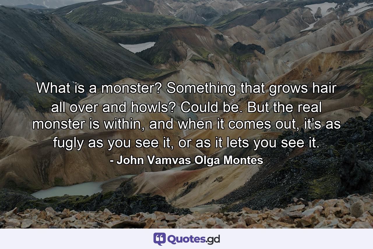 What is a monster? Something that grows hair all over and howls? Could be. But the real monster is within, and when it comes out, it’s as fugly as you see it, or as it lets you see it. - Quote by John Vamvas Olga Montes