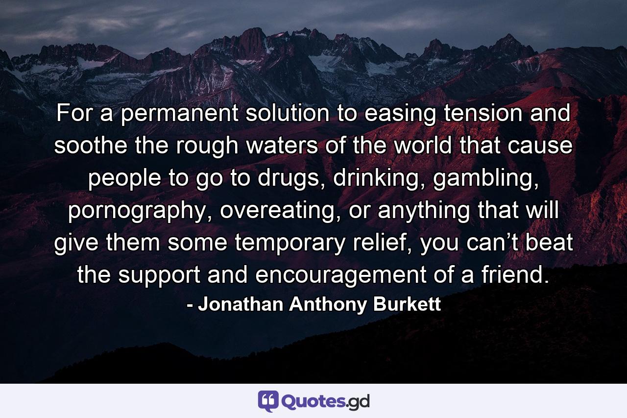 For a permanent solution to easing tension and soothe the rough waters of the world that cause people to go to drugs, drinking, gambling, pornography, overeating, or anything that will give them some temporary relief, you can’t beat the support and encouragement of a friend. - Quote by Jonathan Anthony Burkett