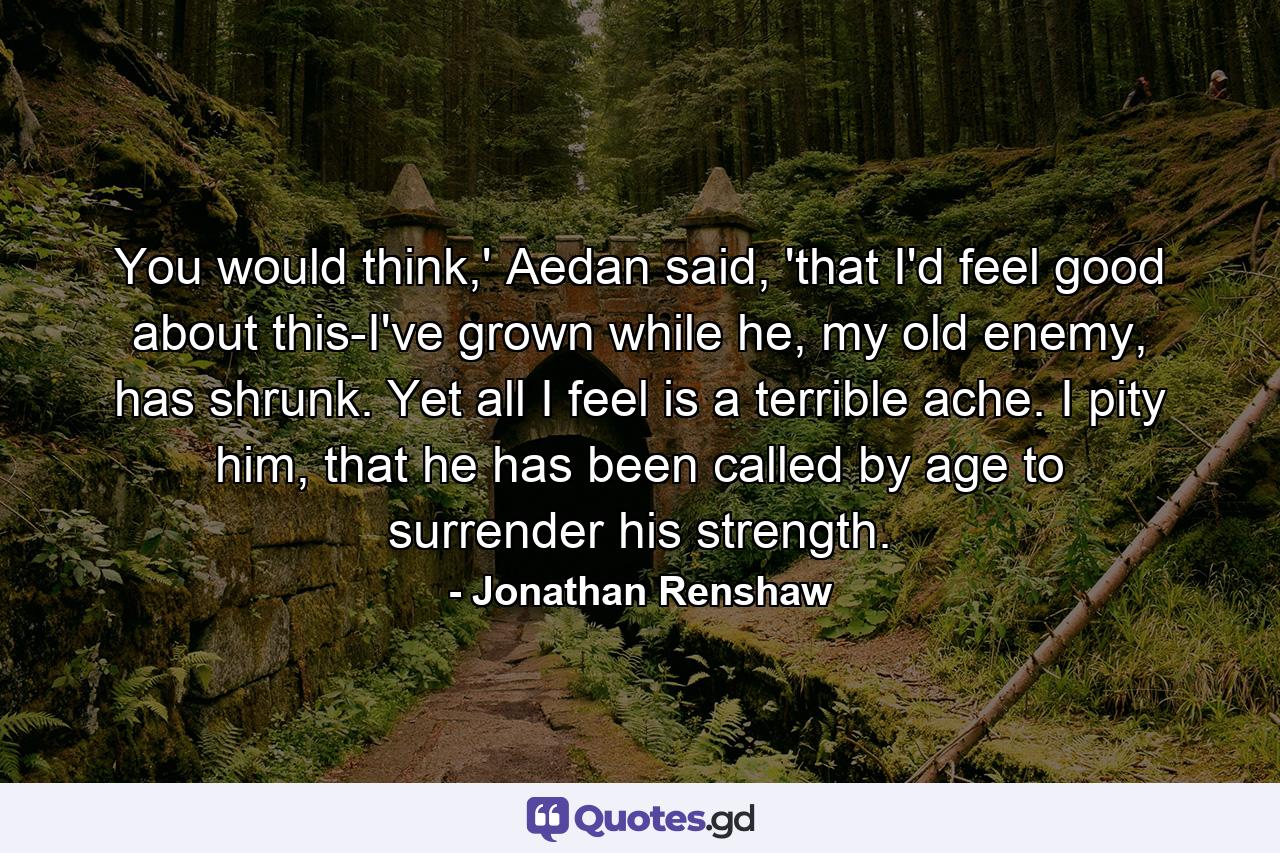 You would think,' Aedan said, 'that I'd feel good about this-I've grown while he, my old enemy, has shrunk. Yet all I feel is a terrible ache. I pity him, that he has been called by age to surrender his strength. - Quote by Jonathan Renshaw