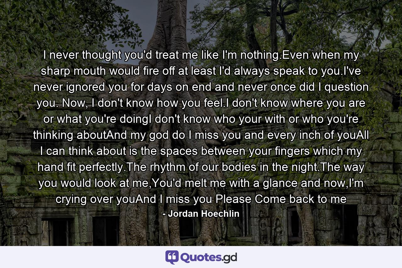 I never thought you'd treat me like I'm nothing.Even when my sharp mouth would fire off at least I'd always speak to you.I've never ignored you for days on end and never once did I question you. Now, I don't know how you feel.I don't know where you are or what you're doingI don't know who your with or who you're thinking aboutAnd my god do I miss you and every inch of youAll I can think about is the spaces between your fingers which my hand fit perfectly.The rhythm of our bodies in the night.The way you would look at me,You'd melt me with a glance and now,I'm crying over youAnd I miss you Please Come back to me - Quote by Jordan Hoechlin