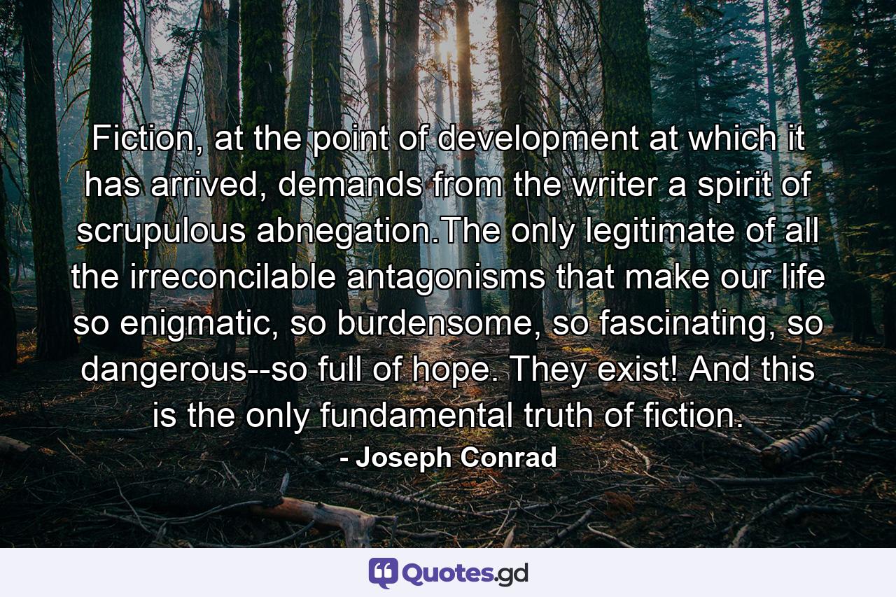 Fiction, at the point of development at which it has arrived, demands from the writer a spirit of scrupulous abnegation.The only legitimate of all the irreconcilable antagonisms that make our life so enigmatic, so burdensome, so fascinating, so dangerous--so full of hope. They exist! And this is the only fundamental truth of fiction. - Quote by Joseph Conrad