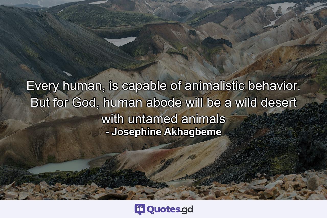 Every human, is capable of animalistic behavior. But for God, human abode will be a wild desert with untamed animals - Quote by Josephine Akhagbeme