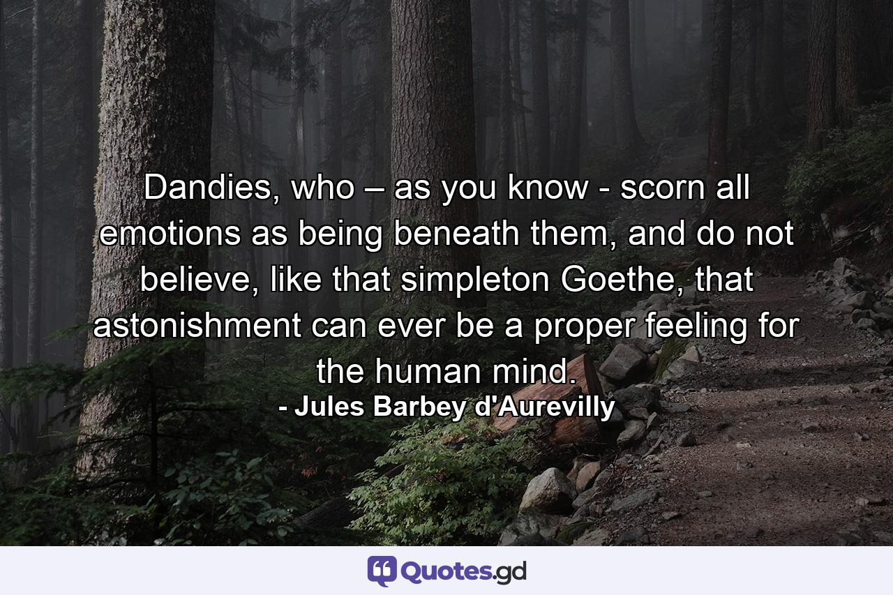 Dandies, who – as you know - scorn all emotions as being beneath them, and do not believe, like that simpleton Goethe, that astonishment can ever be a proper feeling for the human mind. - Quote by Jules Barbey d'Aurevilly