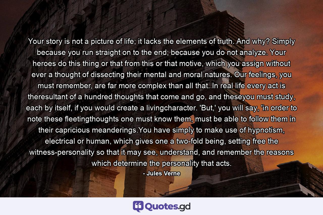 Your story is not a picture of life; it lacks the elements of truth. And why? Simply because you run straight on to the end; because you do not analyze. Your heroes do this thing or that from this or that motive, which you assign without ever a thought of dissecting their mental and moral natures. Our feelings, you must remember, are far more complex than all that. In real life every act is theresultant of a hundred thoughts that come and go, and theseyou must study, each by itself, if you would create a livingcharacter. 'But,' you will say, 'in order to note these fleetingthoughts one must know them, must be able to follow them in their capricious meanderings.You have simply to make use of hypnotism, electrical or human, which gives one a two-fold being, setting free the witness-personality so that it may see, understand, and remember the reasons which determine the personality that acts. - Quote by Jules Verne