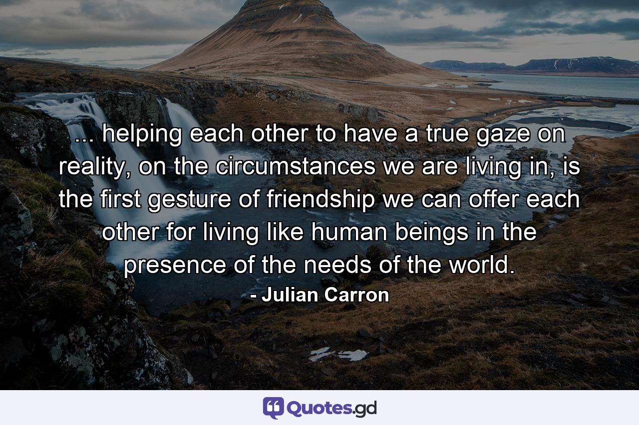 ... helping each other to have a true gaze on reality, on the circumstances we are living in, is the first gesture of friendship we can offer each other for living like human beings in the presence of the needs of the world. - Quote by Julian Carron